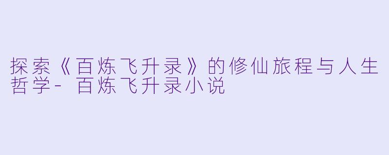 探索《百炼飞升录》的修仙旅程与人生哲学-百炼飞升录小说