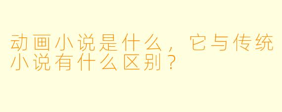 动画小说是什么,它与传统小说有什么区别?