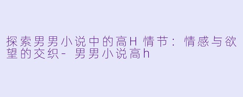 探索男男小说中的高H情节：情感与欲望的交织-男男小说高h