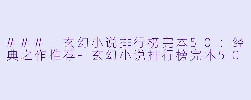 ### 玄幻小说排行榜完本50：经典之作推荐-玄幻小说排行榜完本50
