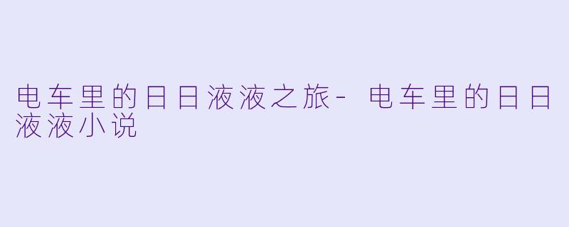 电车里的日日液液之旅-电车里的日日液液小说