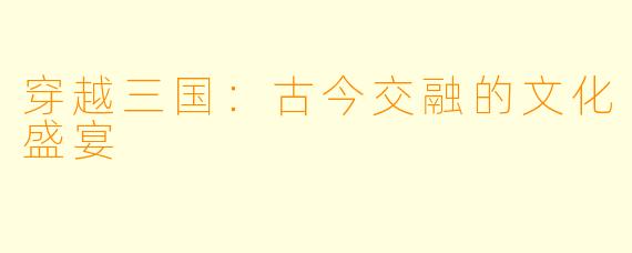 穿越三国：古今交融的文化盛宴