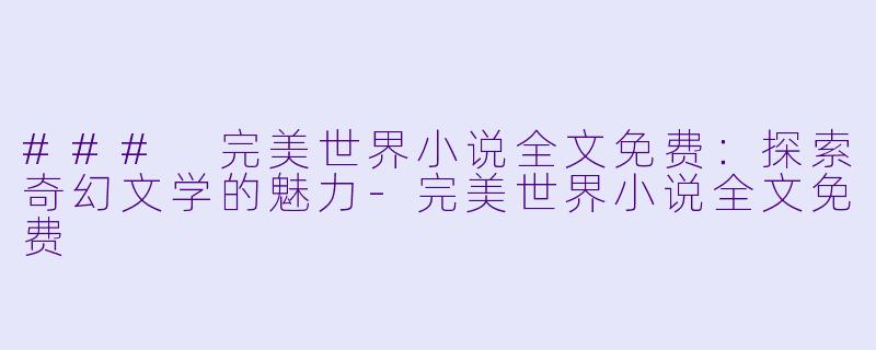 ### 完美世界小说全文免费：探索奇幻文学的魅力-完美世界小说全文免费