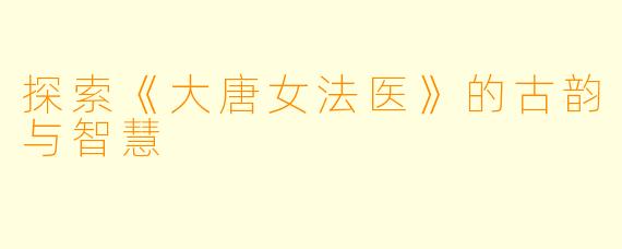 探索《大唐女法医》的古韵与智慧