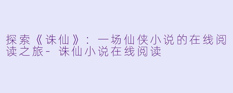 探索《诛仙》：一场仙侠小说的在线阅读之旅-诛仙小说在线阅读