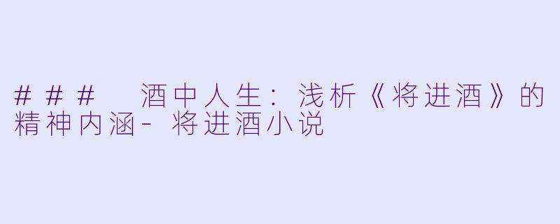 ### 酒中人生：浅析《将进酒》的精神内涵-将进酒小说