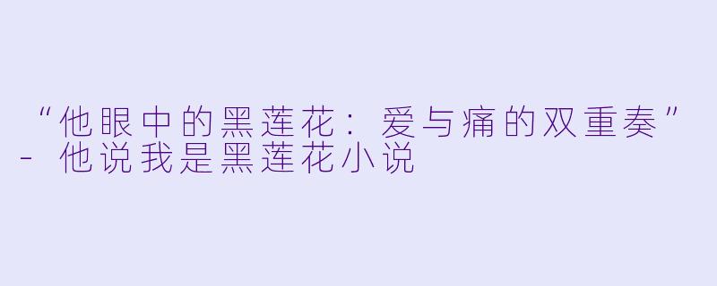 “他眼中的黑莲花：爱与痛的双重奏”-他说我是黑莲花小说