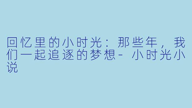 回忆里的小时光：那些年，我们一起追逐的梦想-小时光小说