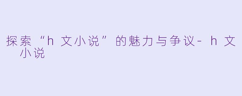 探索“h文小说”的魅力与争议-h文 小说