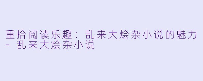 重拾阅读乐趣：乱来大烩杂小说的魅力-乱来大烩杂小说