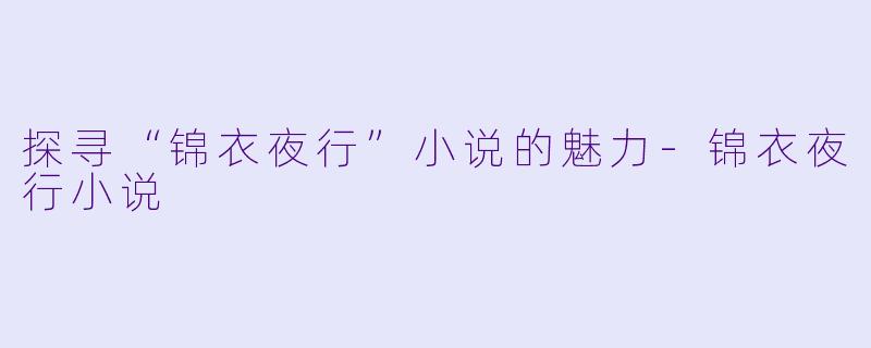 探寻“锦衣夜行”小说的魅力-锦衣夜行小说