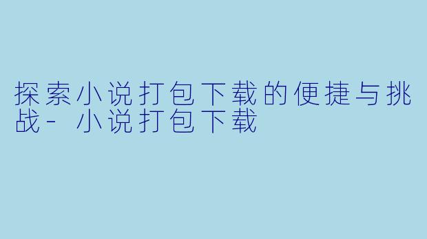 探索小说打包下载的便捷与挑战-小说打包下载