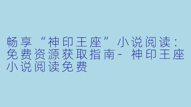 畅享“神印王座”小说阅读：免费资源获取指南-神印王座小说阅读免费