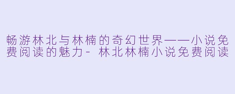 畅游林北与林楠的奇幻世界——小说免费阅读的魅力-林北林楠小说免费阅读