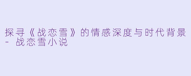 探寻《战恋雪》的情感深度与时代背景-战恋雪小说