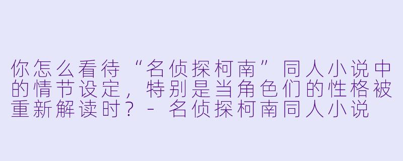 你怎么看待“名侦探柯南”同人小说中的情节设定,特别是当角色们的性格被重新解读时?