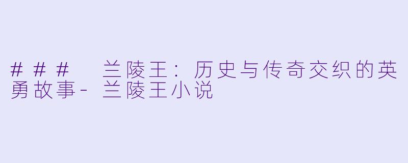 ### 兰陵王：历史与传奇交织的英勇故事-兰陵王小说