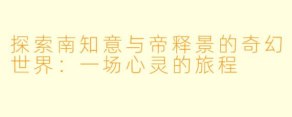 探索南知意与帝释景的奇幻世界：一场心灵的旅程