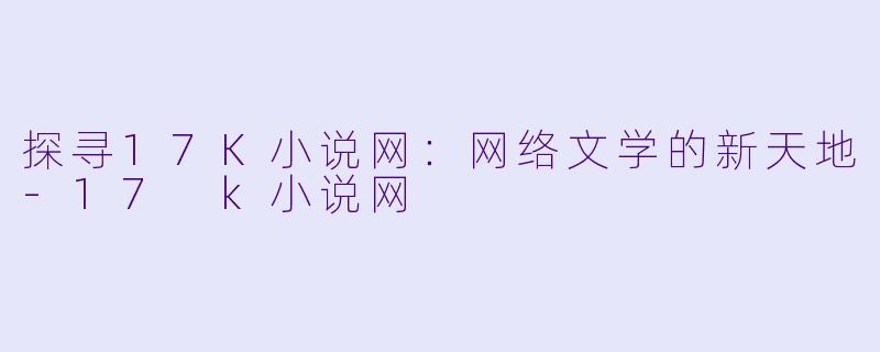 探寻17K小说网：网络文学的新天地-17 k小说网