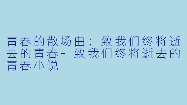 青春的散场曲：致我们终将逝去的青春-致我们终将逝去的青春小说