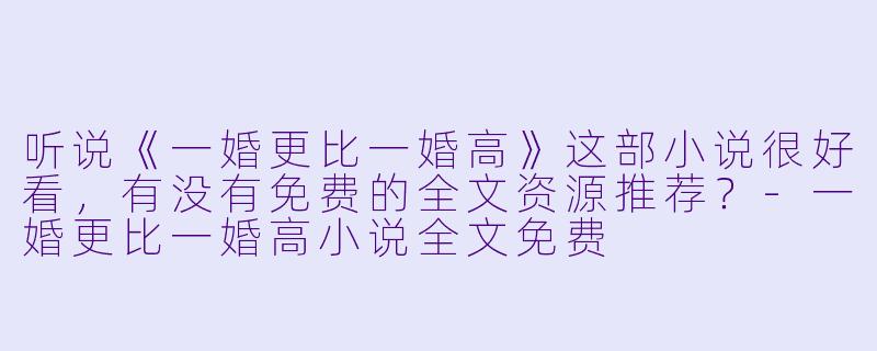 听说《一婚更比一婚高》这部小说很好看,有没有免费的全文资源推荐?