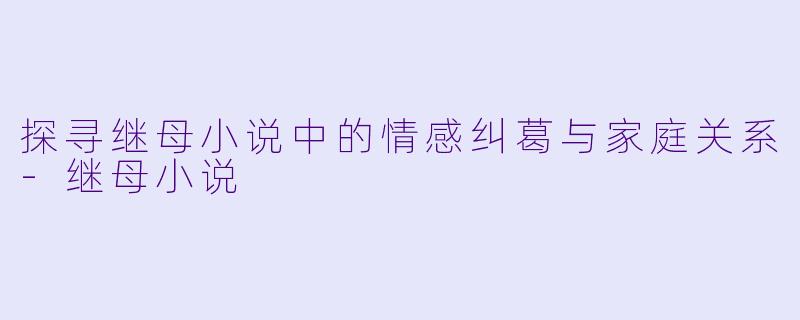 探寻继母小说中的情感纠葛与家庭关系-继母小说
