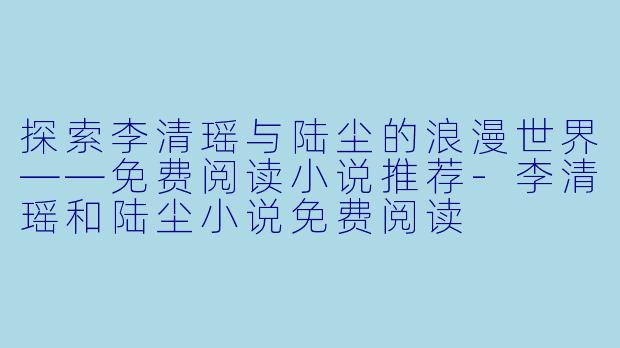探索李清瑶与陆尘的浪漫世界——免费阅读小说推荐