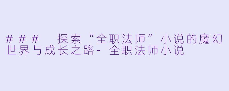 ### 探索“全职法师”小说的魔幻世界与成长之路-全职法师小说