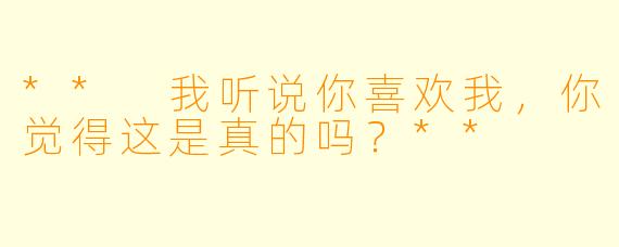 ** 我听说你喜欢我，你觉得这是真的吗？**