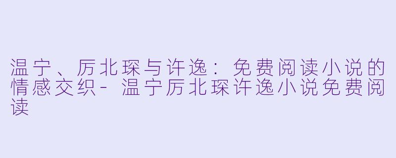 温宁、厉北琛与许逸：免费阅读小说的情感交织-温宁厉北琛许逸小说免费阅读
