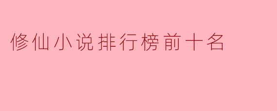 当前修仙小说排行榜前十名有哪些推荐的作品?****