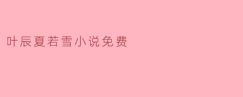 畅游于叶辰与夏若雪的浪漫世界——免费阅读小说推荐