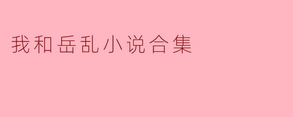 你能分享一下《我和岳乱小说合集》的主要内容和主题吗?