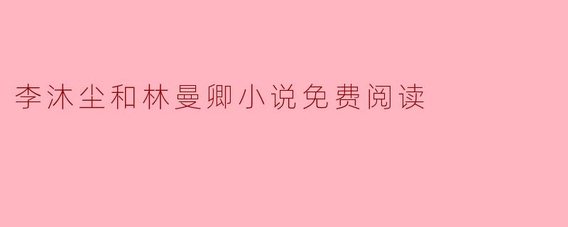 在哪里可以免费阅读李沐尘和林曼卿的小说？