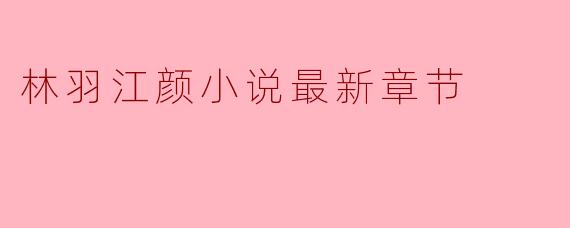 探索《林羽江颜》最新章节的精彩纷呈