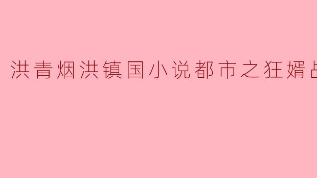在《都市之狂婿战神》中,洪青烟和洪镇国的关系如何发展?