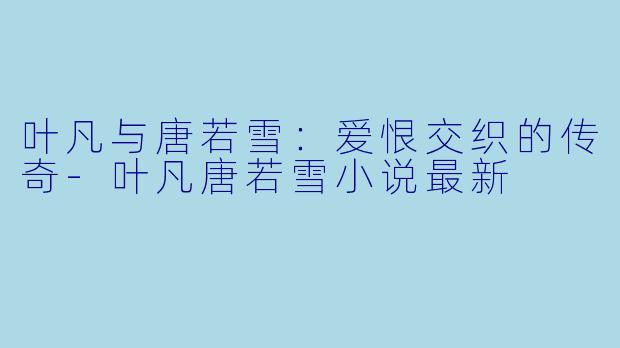 叶凡与唐若雪：爱恨交织的传奇-叶凡唐若雪小说最新