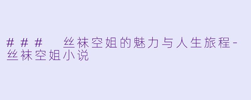 ### 丝袜空姐的魅力与人生旅程-丝袜空姐小说