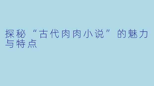 探秘“古代肉肉小说”的魅力与特点