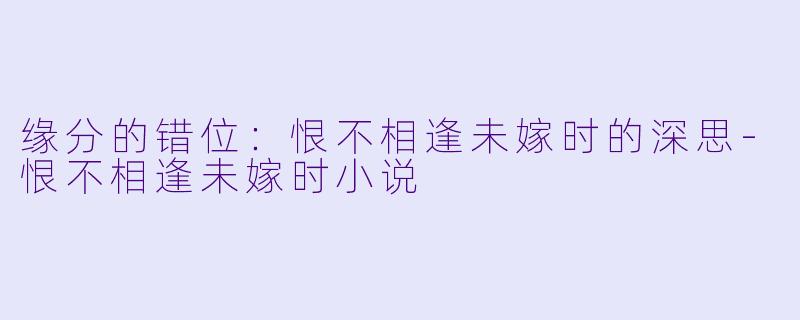 缘分的错位：恨不相逢未嫁时的深思-恨不相逢未嫁时小说