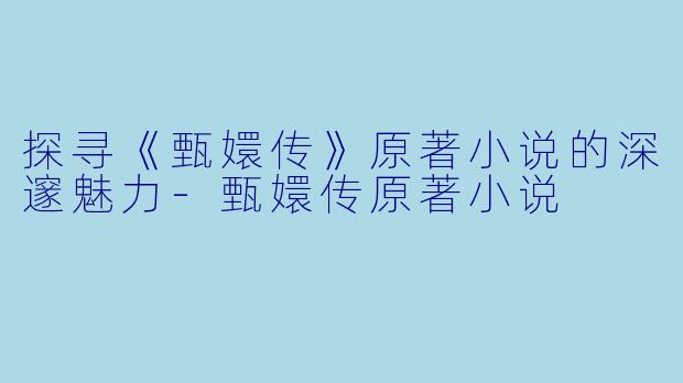 探寻《甄嬛传》原著小说的深邃魅力-甄嬛传原著小说