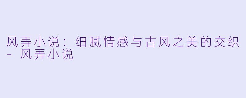 风弄小说：细腻情感与古风之美的交织-风弄小说