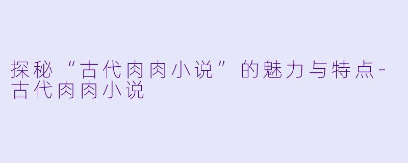 探秘“古代肉肉小说”的魅力与特点