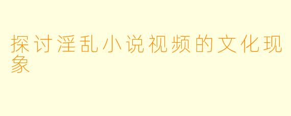 探讨淫乱小说视频的文化现象