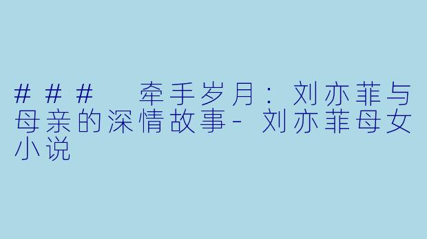 ### 牵手岁月：刘亦菲与母亲的深情故事-刘亦菲母女小说