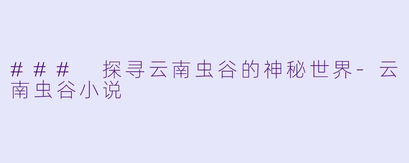 ### 探寻云南虫谷的神秘世界-云南虫谷小说