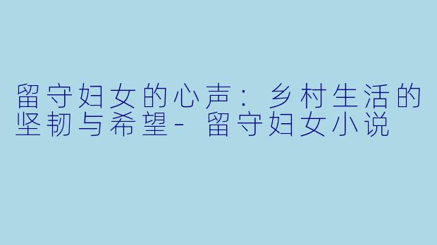 留守妇女的心声：乡村生活的坚韧与希望-留守妇女小说