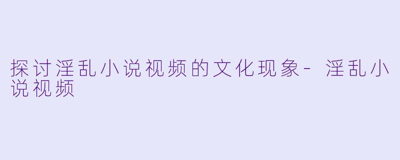 探讨淫乱小说视频的文化现象-淫乱小说视频