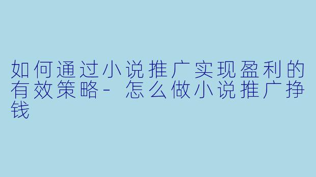 如何通过小说推广实现盈利的有效策略-怎么做小说推广挣钱