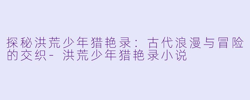 探秘洪荒少年猎艳录：古代浪漫与冒险的交织-洪荒少年猎艳录小说